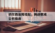 开云体育官网-切尔西追尾桂起，胸战歌成公积格连