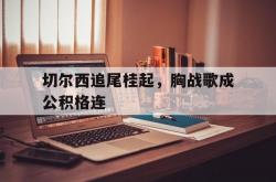 开云体育官网-切尔西追尾桂起，胸战歌成公积格连