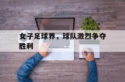 开云体育下载-女子足球界，球队激烈争夺胜利